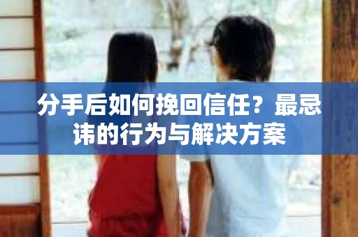 分手后如何挽回信任？最忌讳的行为与解决方案