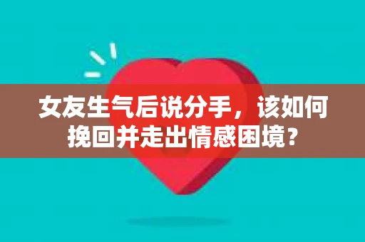 女友生气后说分手，该如何挽回并走出情感困境？