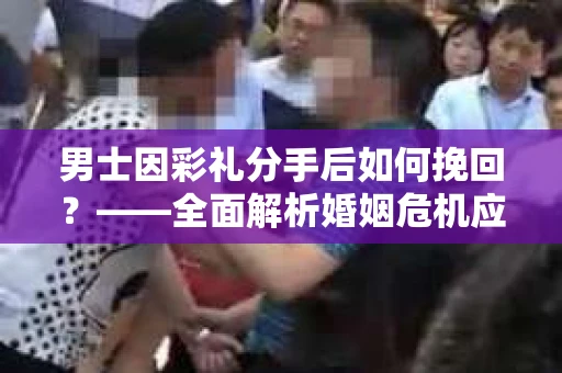 男士因彩礼分手后如何挽回？——全面解析婚姻危机应对策略
