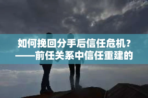 如何挽回分手后信任危机？——前任关系中信任重建的实用指南