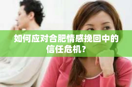 如何应对合肥情感挽回中的信任危机？