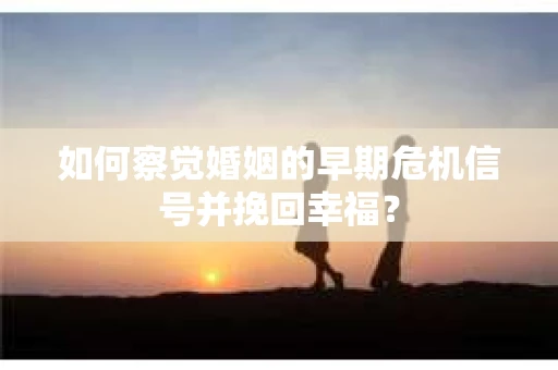 如何察觉婚姻的早期危机信号并挽回幸福？
