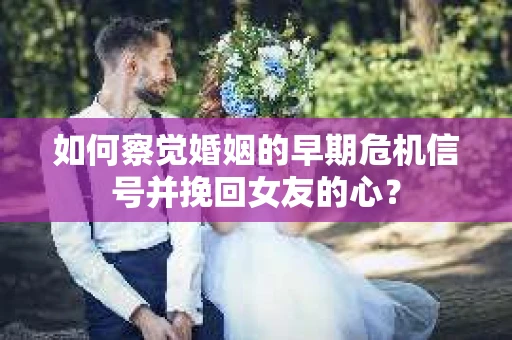 如何察觉婚姻的早期危机信号并挽回女友的心？