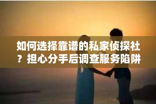 如何选择靠谱的私家侦探社？担心分手后调查服务陷阱怎么办？