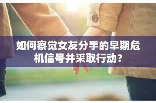 如何察觉女友分手的早期危机信号并采取行动？