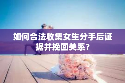 如何合法收集女生分手后证据并挽回关系？