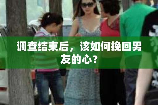 调查结束后，该如何挽回男友的心？