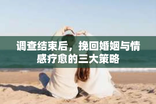 调查结束后，挽回婚姻与情感疗愈的三大策略