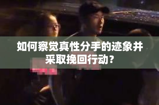 如何察觉真性分手的迹象并采取挽回行动？