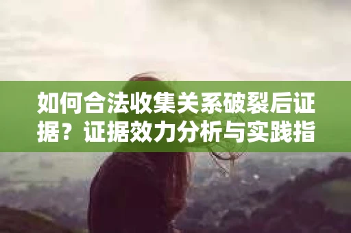 如何合法收集关系破裂后证据？证据效力分析与实践指南