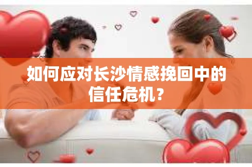 如何应对长沙情感挽回中的信任危机？