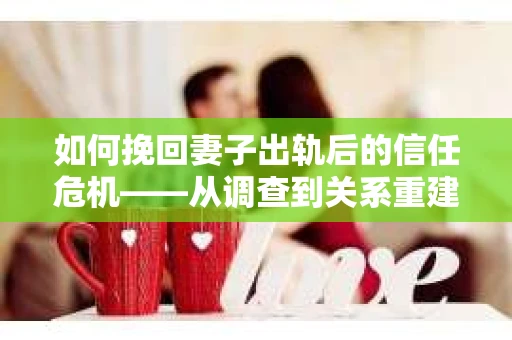 如何挽回妻子出轨后的信任危机——从调查到关系重建的全方位指南