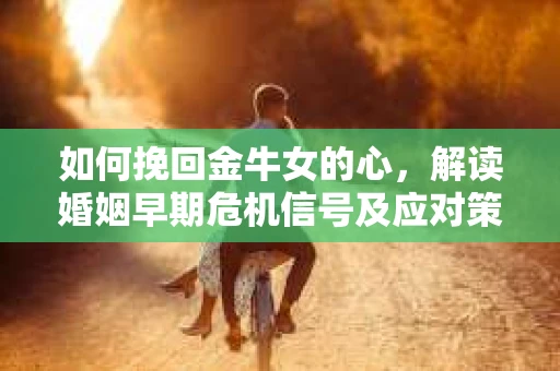 如何挽回金牛女的心，解读婚姻早期危机信号及应对策略