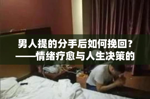 男人提的分手后如何挽回？——情绪疗愈与人生决策的干货指南