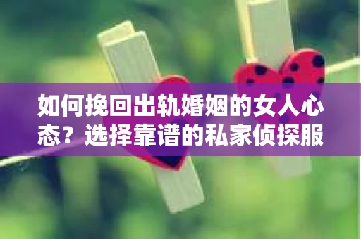 如何挽回出轨婚姻的女人心态？选择靠谱的私家侦探服务指南