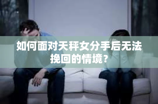 如何面对天秤女分手后无法挽回的情境？