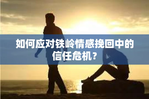 如何应对铁岭情感挽回中的信任危机? 如何应对铁岭情感挽回中的信任危机?