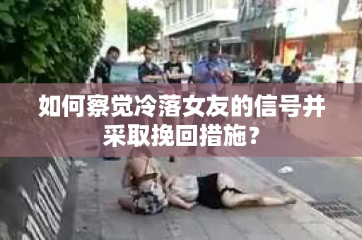 如何察觉冷落女友的信号并采取挽回措施？