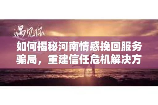 如何揭秘河南情感挽回服务骗局，重建信任危机解决方案？