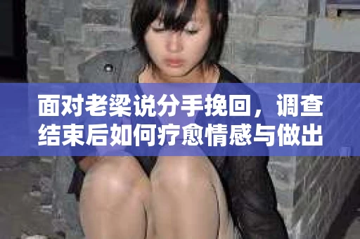 面对老梁说分手挽回，调查结束后如何疗愈情感与做出人生决策？