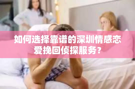 如何选择靠谱的深圳情感恋爱挽回侦探服务？