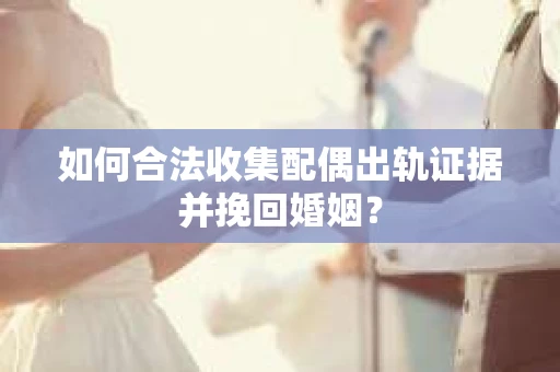 如何合法收集配偶出轨证据并挽回婚姻？
