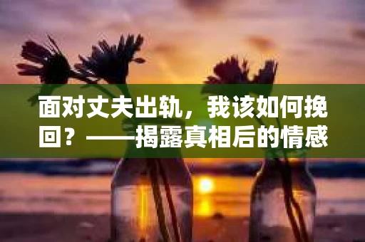 面对丈夫出轨，我该如何挽回？——揭露真相后的情感疗愈与人生决策