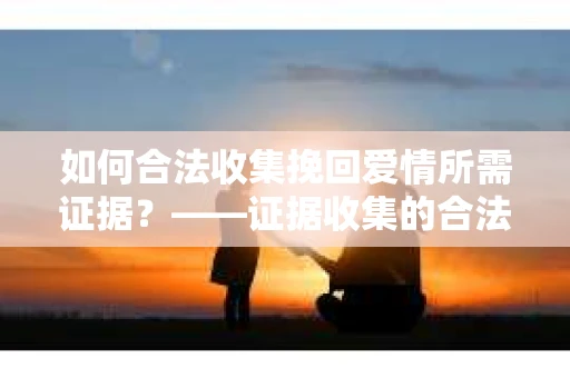 如何合法收集挽回爱情所需证据？——证据收集的合法有效方法论