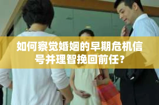 如何察觉婚姻的早期危机信号并理智挽回前任？