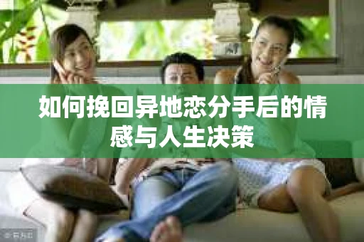 如何挽回异地恋分手后的情感与人生决策