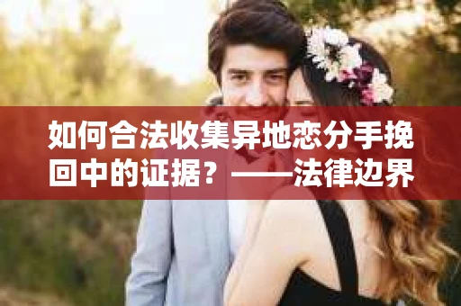 如何合法收集异地恋分手挽回中的证据？——法律边界内的取证策略