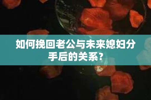 如何挽回老公与未来媳妇分手后的关系？