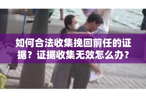 如何合法收集挽回前任的证据？证据收集无效怎么办？