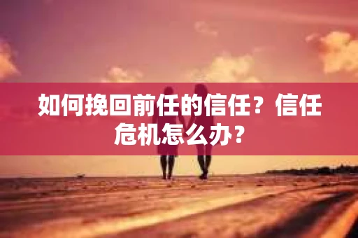 如何挽回前任的信任？信任危机怎么办？
