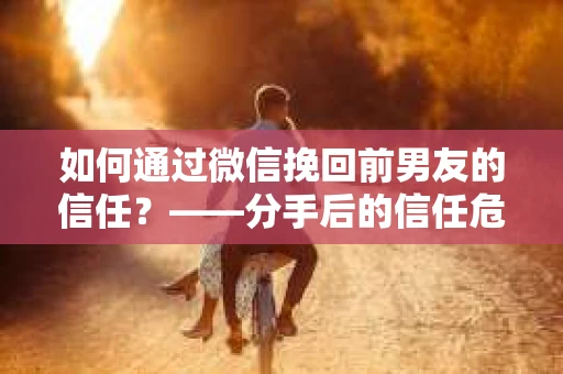 如何通过微信挽回前男友的信任？——分手后的信任危机解决方案