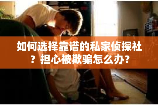 如何选择靠谱的私家侦探社？担心被欺骗怎么办？