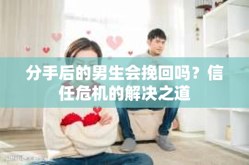分手后的男生会挽回吗？信任危机的解决之道
